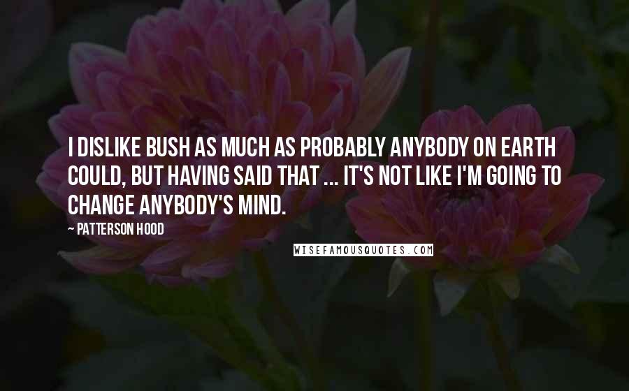 Patterson Hood Quotes: I dislike Bush as much as probably anybody on earth could, but having said that ... It's not like I'm going to change anybody's mind.