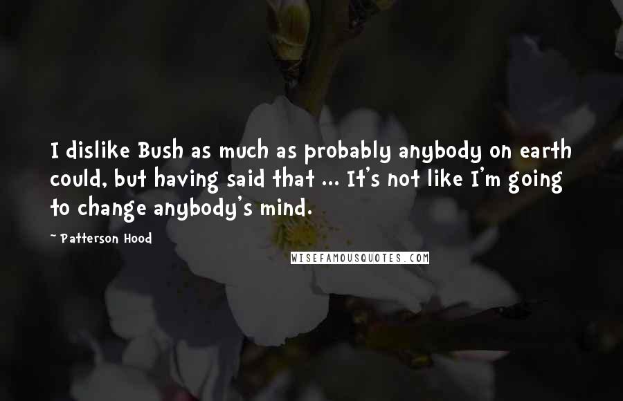 Patterson Hood Quotes: I dislike Bush as much as probably anybody on earth could, but having said that ... It's not like I'm going to change anybody's mind.