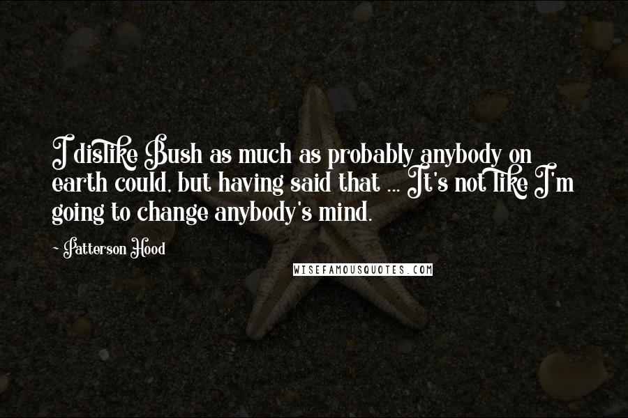 Patterson Hood Quotes: I dislike Bush as much as probably anybody on earth could, but having said that ... It's not like I'm going to change anybody's mind.