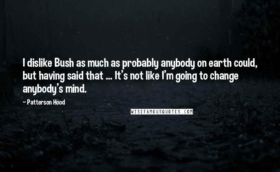 Patterson Hood Quotes: I dislike Bush as much as probably anybody on earth could, but having said that ... It's not like I'm going to change anybody's mind.