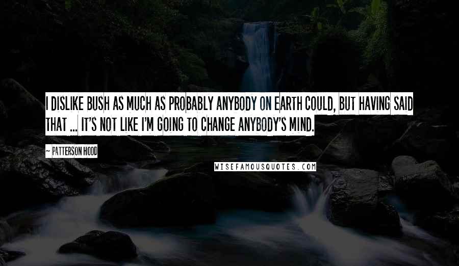 Patterson Hood Quotes: I dislike Bush as much as probably anybody on earth could, but having said that ... It's not like I'm going to change anybody's mind.