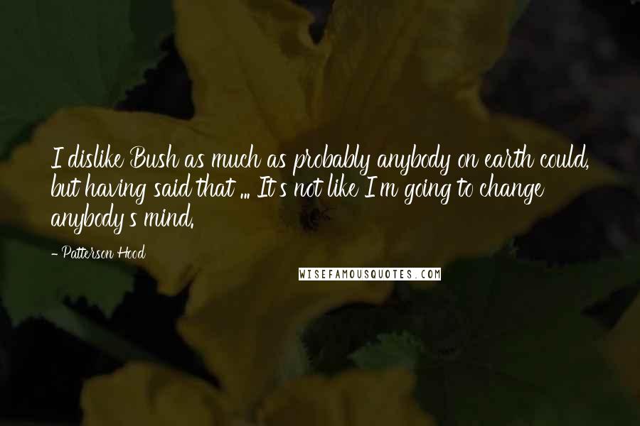 Patterson Hood Quotes: I dislike Bush as much as probably anybody on earth could, but having said that ... It's not like I'm going to change anybody's mind.