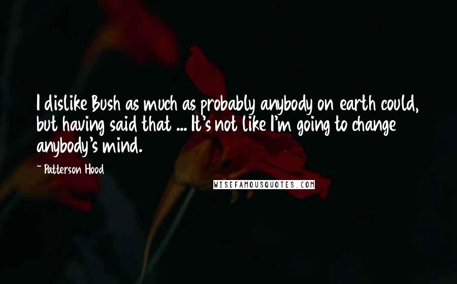 Patterson Hood Quotes: I dislike Bush as much as probably anybody on earth could, but having said that ... It's not like I'm going to change anybody's mind.