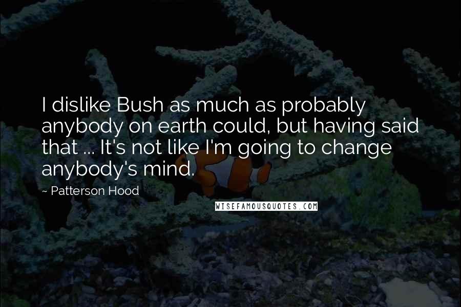 Patterson Hood Quotes: I dislike Bush as much as probably anybody on earth could, but having said that ... It's not like I'm going to change anybody's mind.