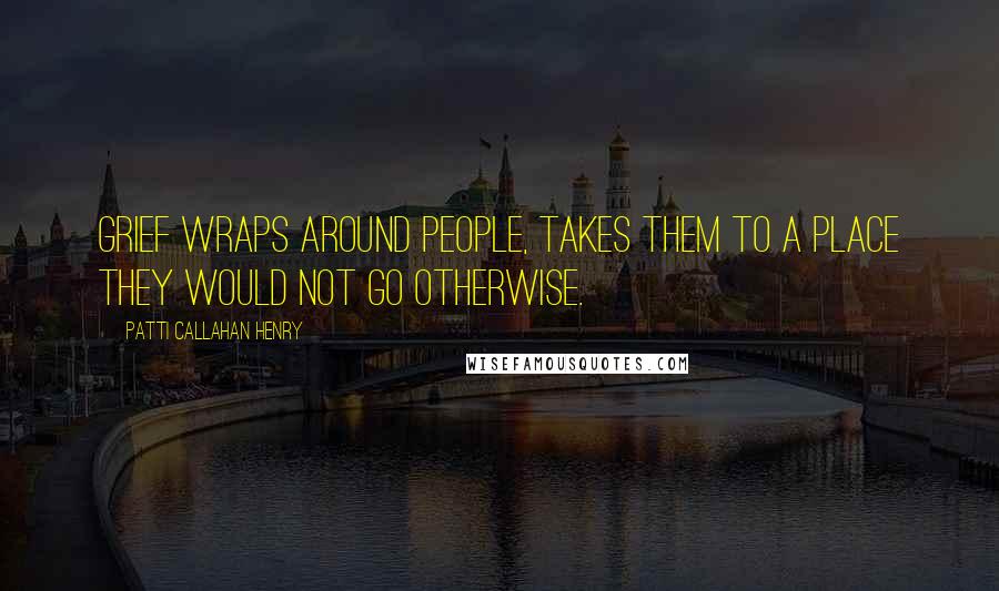 Patti Callahan Henry Quotes: Grief wraps around people, takes them to a place they would not go otherwise.