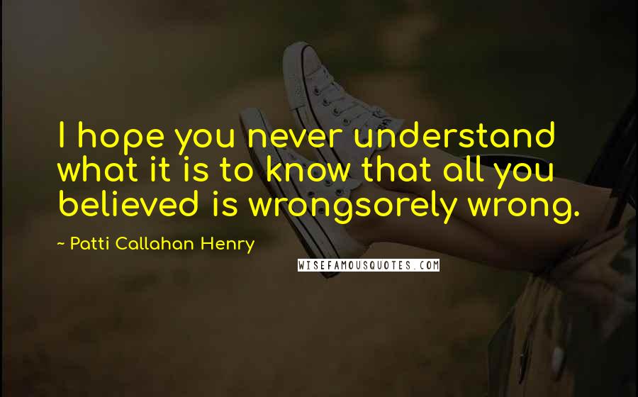 Patti Callahan Henry Quotes: I hope you never understand what it is to know that all you believed is wrongsorely wrong.