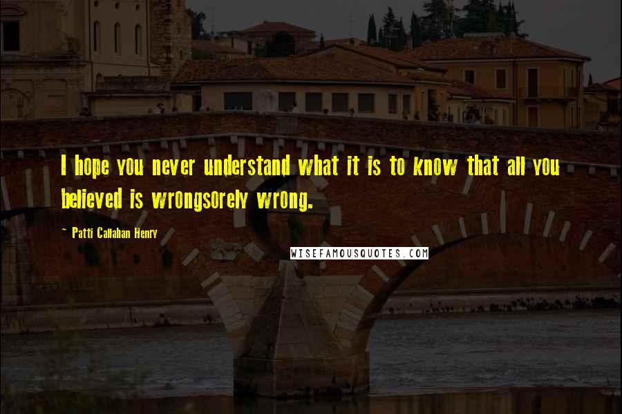 Patti Callahan Henry Quotes: I hope you never understand what it is to know that all you believed is wrongsorely wrong.