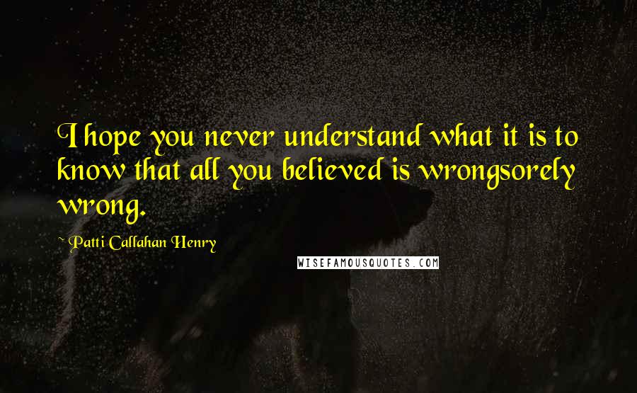 Patti Callahan Henry Quotes: I hope you never understand what it is to know that all you believed is wrongsorely wrong.