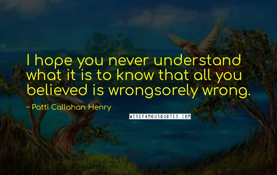 Patti Callahan Henry Quotes: I hope you never understand what it is to know that all you believed is wrongsorely wrong.