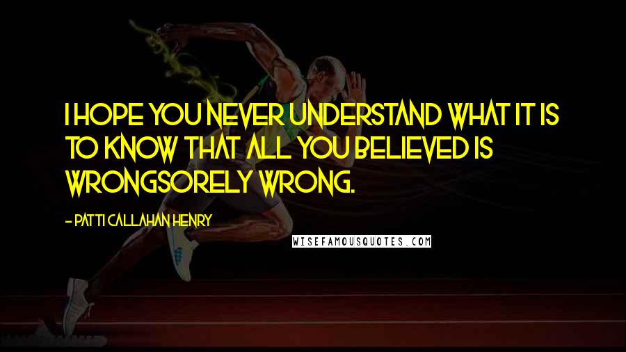 Patti Callahan Henry Quotes: I hope you never understand what it is to know that all you believed is wrongsorely wrong.