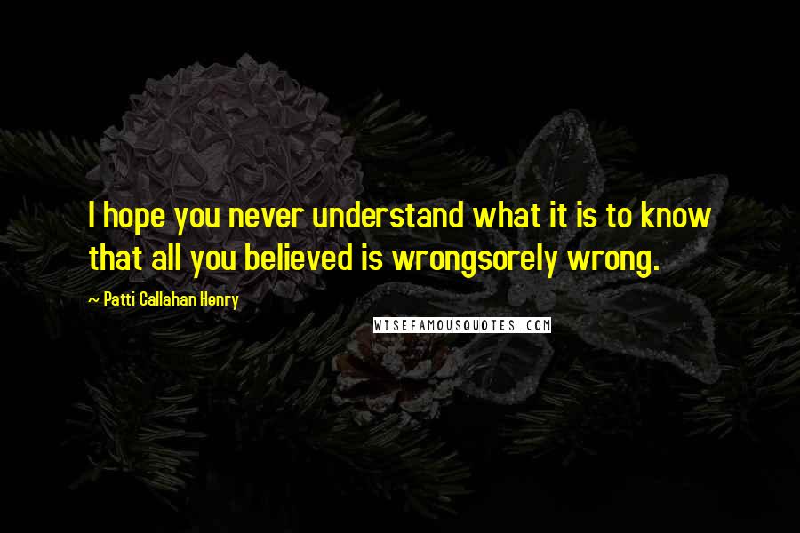 Patti Callahan Henry Quotes: I hope you never understand what it is to know that all you believed is wrongsorely wrong.