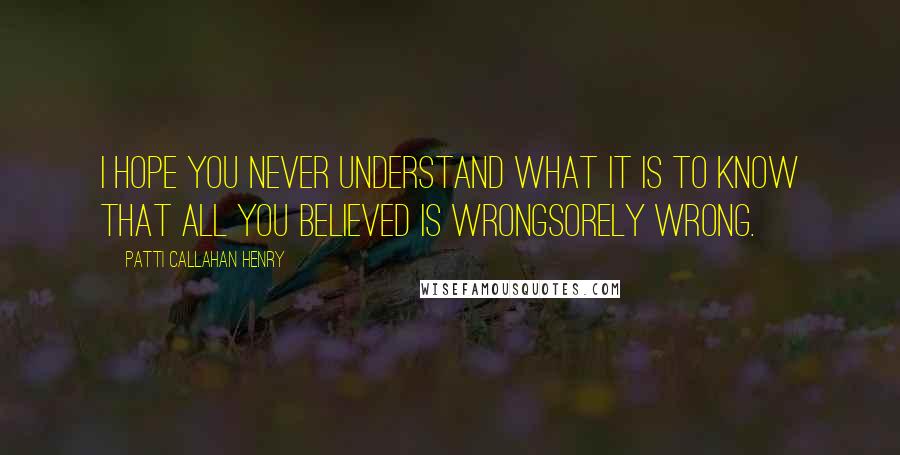 Patti Callahan Henry Quotes: I hope you never understand what it is to know that all you believed is wrongsorely wrong.