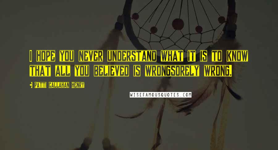 Patti Callahan Henry Quotes: I hope you never understand what it is to know that all you believed is wrongsorely wrong.