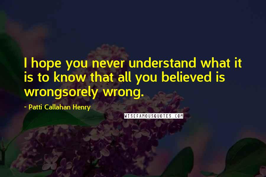 Patti Callahan Henry Quotes: I hope you never understand what it is to know that all you believed is wrongsorely wrong.