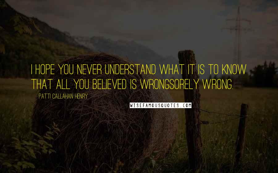 Patti Callahan Henry Quotes: I hope you never understand what it is to know that all you believed is wrongsorely wrong.