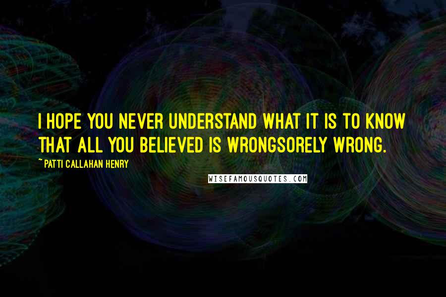 Patti Callahan Henry Quotes: I hope you never understand what it is to know that all you believed is wrongsorely wrong.