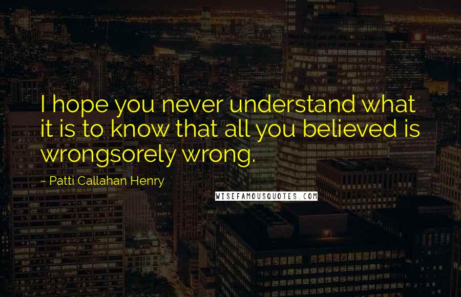 Patti Callahan Henry Quotes: I hope you never understand what it is to know that all you believed is wrongsorely wrong.