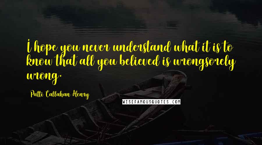Patti Callahan Henry Quotes: I hope you never understand what it is to know that all you believed is wrongsorely wrong.