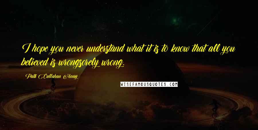 Patti Callahan Henry Quotes: I hope you never understand what it is to know that all you believed is wrongsorely wrong.