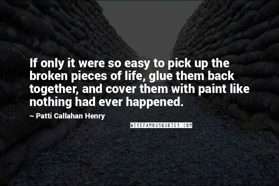 Patti Callahan Henry Quotes: If only it were so easy to pick up the broken pieces of life, glue them back together, and cover them with paint like nothing had ever happened.