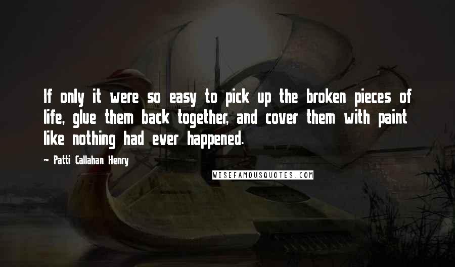Patti Callahan Henry Quotes: If only it were so easy to pick up the broken pieces of life, glue them back together, and cover them with paint like nothing had ever happened.