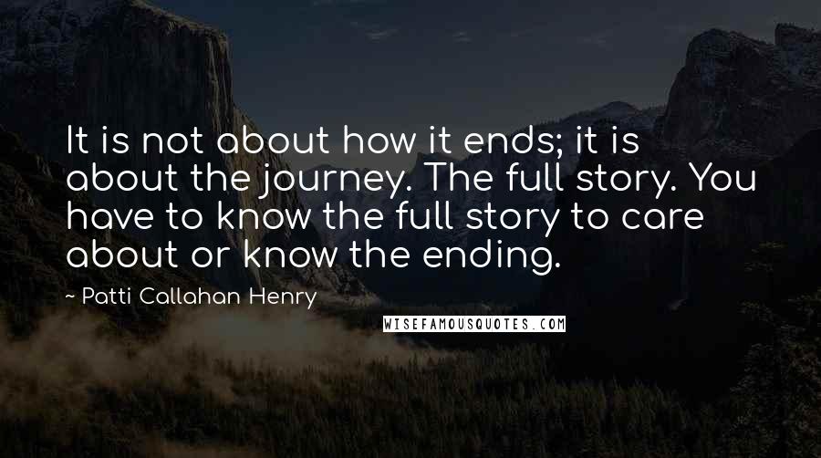 Patti Callahan Henry Quotes: It is not about how it ends; it is about the journey. The full story. You have to know the full story to care about or know the ending.