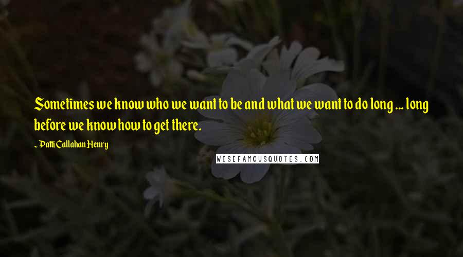 Patti Callahan Henry Quotes: Sometimes we know who we want to be and what we want to do long ... long before we know how to get there.