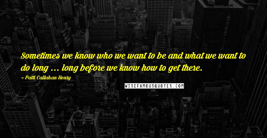 Patti Callahan Henry Quotes: Sometimes we know who we want to be and what we want to do long ... long before we know how to get there.