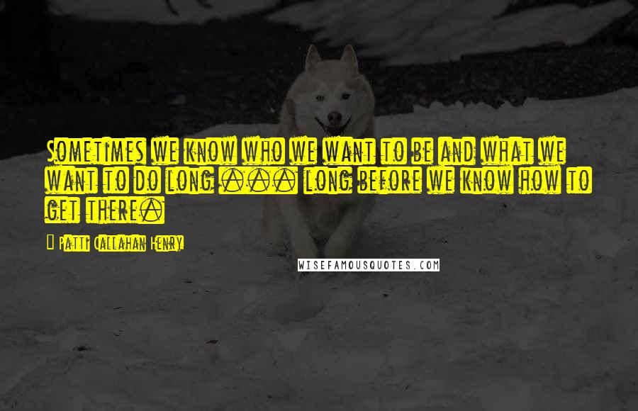 Patti Callahan Henry Quotes: Sometimes we know who we want to be and what we want to do long ... long before we know how to get there.