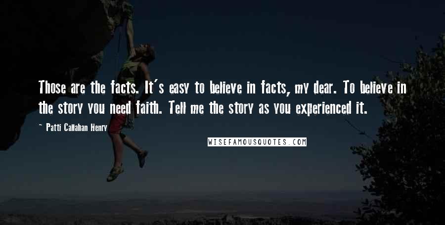 Patti Callahan Henry Quotes: Those are the facts. It's easy to believe in facts, my dear. To believe in the story you need faith. Tell me the story as you experienced it.