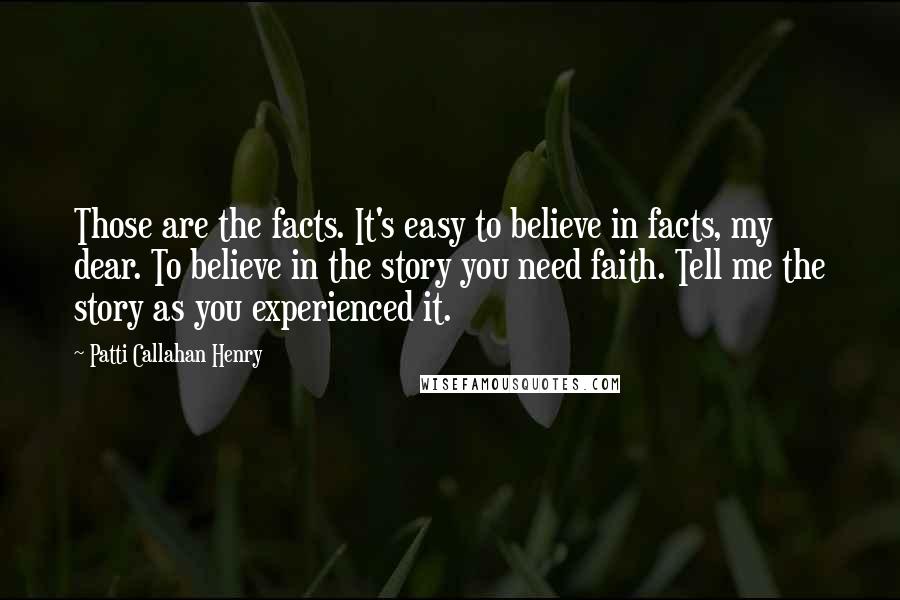 Patti Callahan Henry Quotes: Those are the facts. It's easy to believe in facts, my dear. To believe in the story you need faith. Tell me the story as you experienced it.