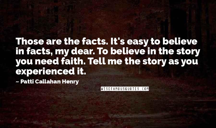 Patti Callahan Henry Quotes: Those are the facts. It's easy to believe in facts, my dear. To believe in the story you need faith. Tell me the story as you experienced it.