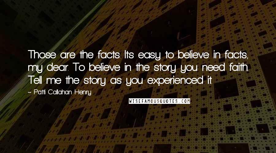 Patti Callahan Henry Quotes: Those are the facts. It's easy to believe in facts, my dear. To believe in the story you need faith. Tell me the story as you experienced it.