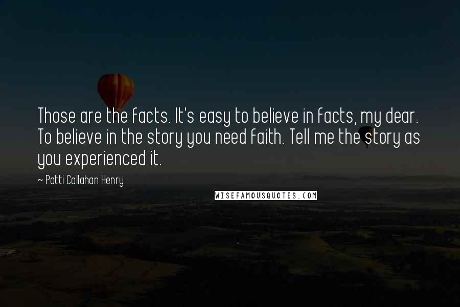 Patti Callahan Henry Quotes: Those are the facts. It's easy to believe in facts, my dear. To believe in the story you need faith. Tell me the story as you experienced it.