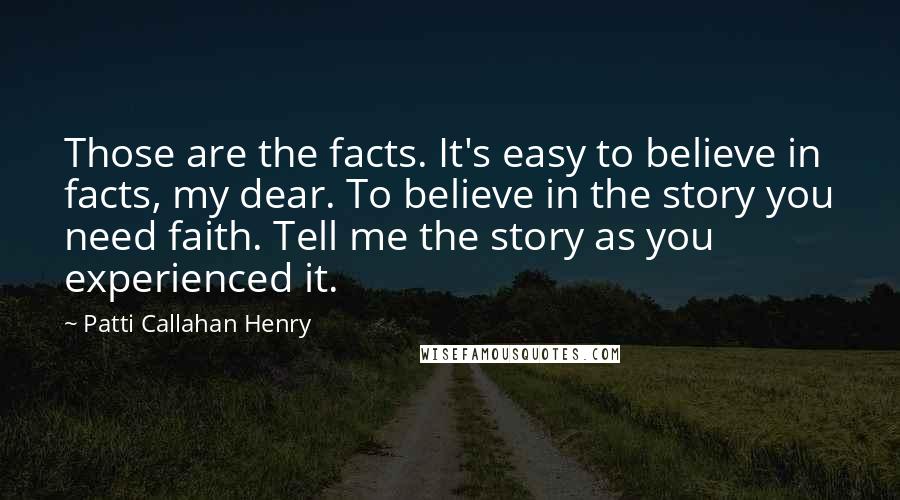 Patti Callahan Henry Quotes: Those are the facts. It's easy to believe in facts, my dear. To believe in the story you need faith. Tell me the story as you experienced it.