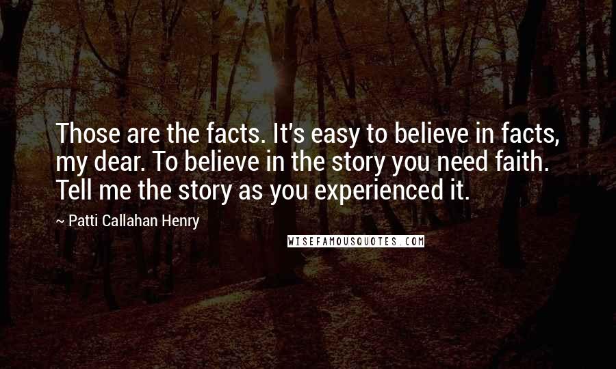 Patti Callahan Henry Quotes: Those are the facts. It's easy to believe in facts, my dear. To believe in the story you need faith. Tell me the story as you experienced it.