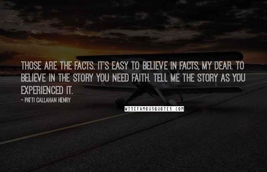 Patti Callahan Henry Quotes: Those are the facts. It's easy to believe in facts, my dear. To believe in the story you need faith. Tell me the story as you experienced it.