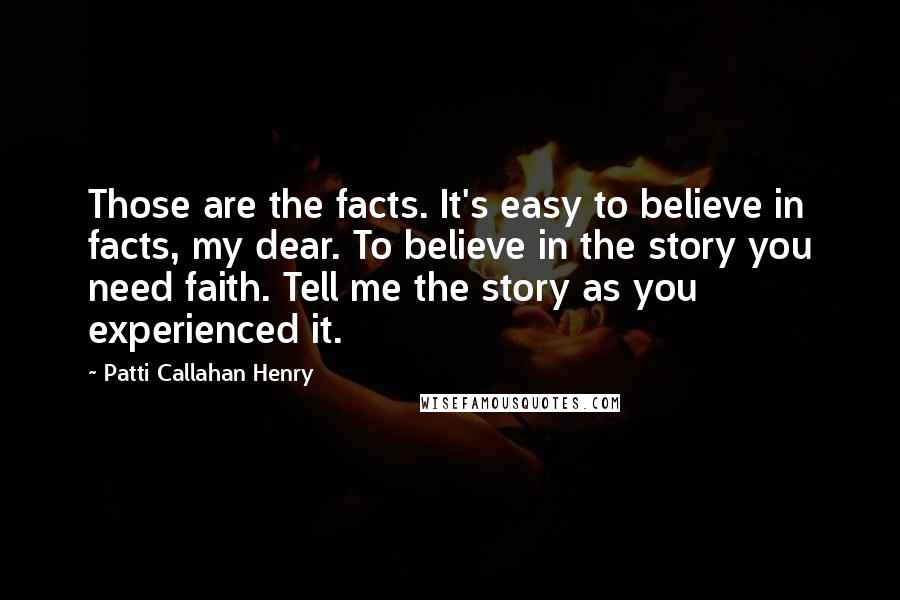 Patti Callahan Henry Quotes: Those are the facts. It's easy to believe in facts, my dear. To believe in the story you need faith. Tell me the story as you experienced it.