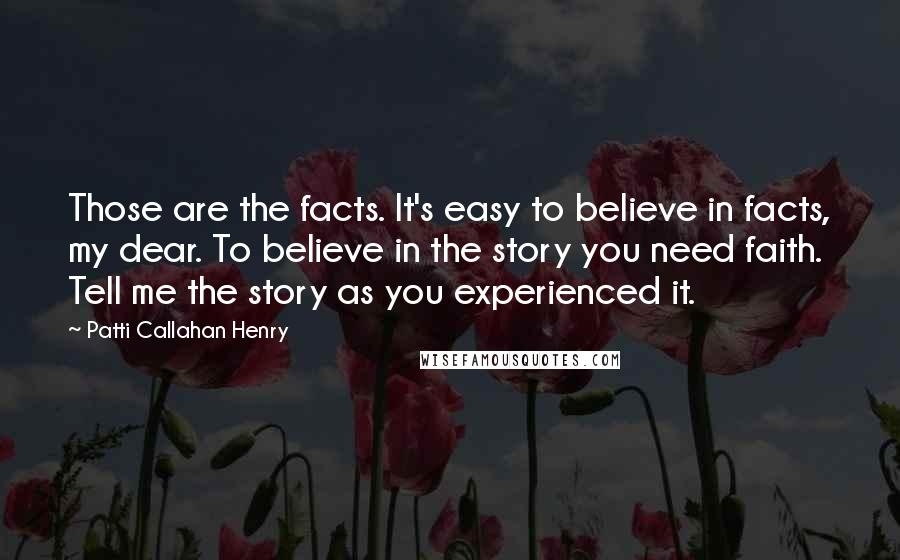 Patti Callahan Henry Quotes: Those are the facts. It's easy to believe in facts, my dear. To believe in the story you need faith. Tell me the story as you experienced it.