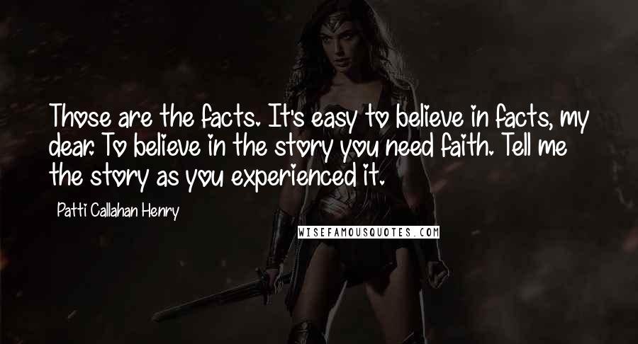 Patti Callahan Henry Quotes: Those are the facts. It's easy to believe in facts, my dear. To believe in the story you need faith. Tell me the story as you experienced it.