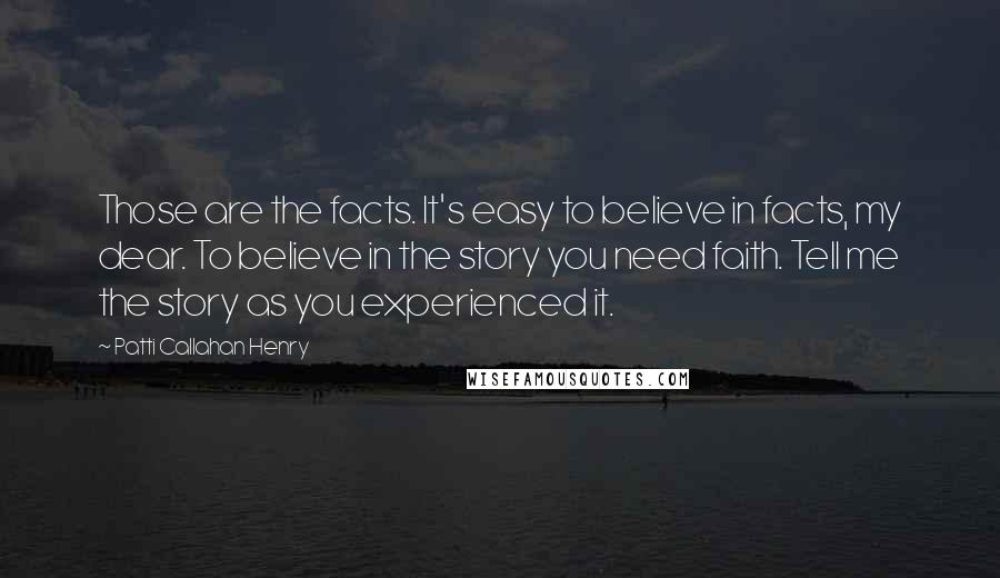 Patti Callahan Henry Quotes: Those are the facts. It's easy to believe in facts, my dear. To believe in the story you need faith. Tell me the story as you experienced it.