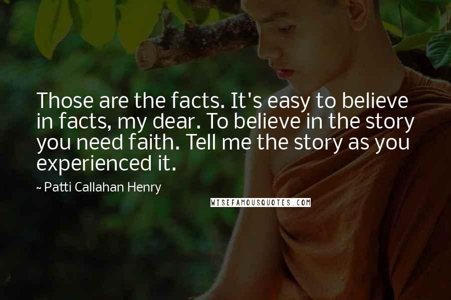 Patti Callahan Henry Quotes: Those are the facts. It's easy to believe in facts, my dear. To believe in the story you need faith. Tell me the story as you experienced it.