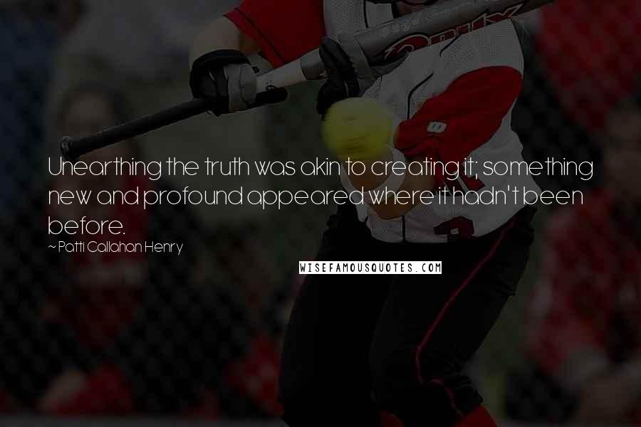 Patti Callahan Henry Quotes: Unearthing the truth was akin to creating it; something new and profound appeared where it hadn't been before.