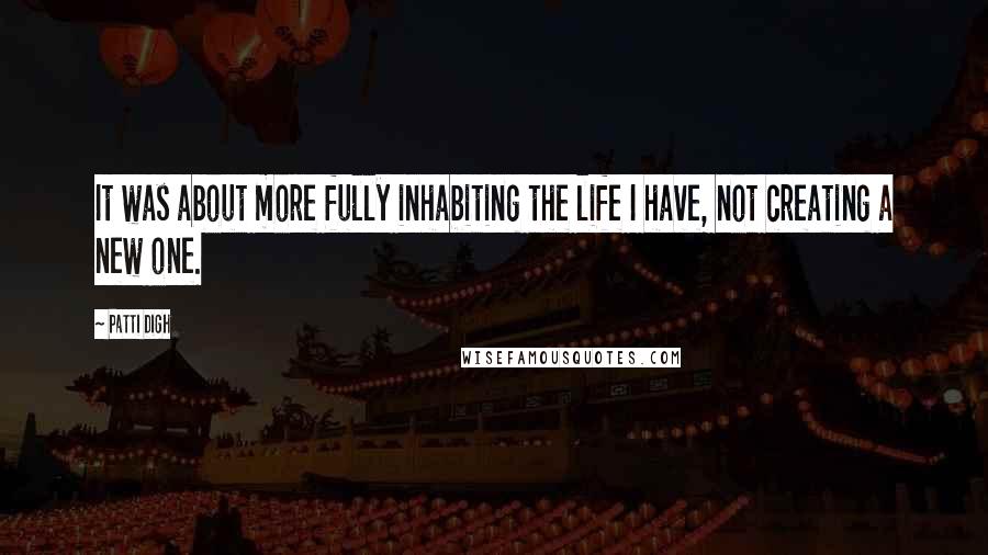 Patti Digh Quotes: It was about more fully inhabiting the life I have, not creating a new one.