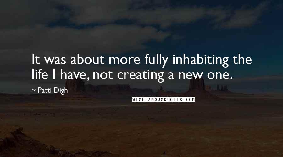 Patti Digh Quotes: It was about more fully inhabiting the life I have, not creating a new one.