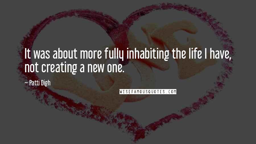 Patti Digh Quotes: It was about more fully inhabiting the life I have, not creating a new one.