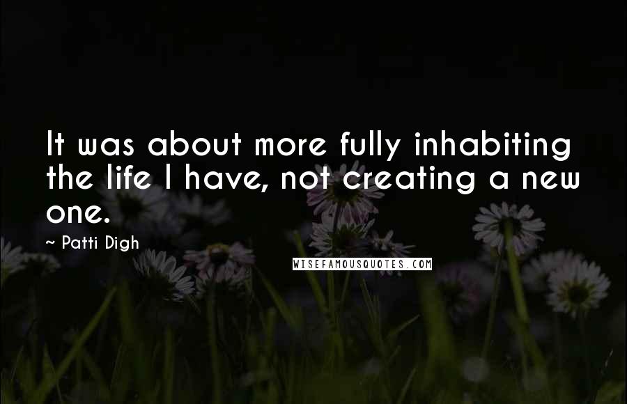Patti Digh Quotes: It was about more fully inhabiting the life I have, not creating a new one.