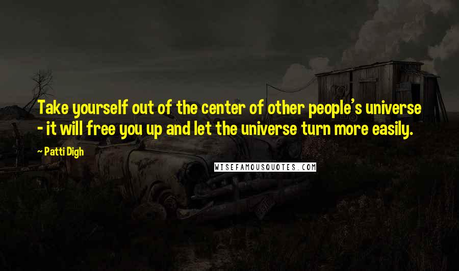 Patti Digh Quotes: Take yourself out of the center of other people's universe - it will free you up and let the universe turn more easily.