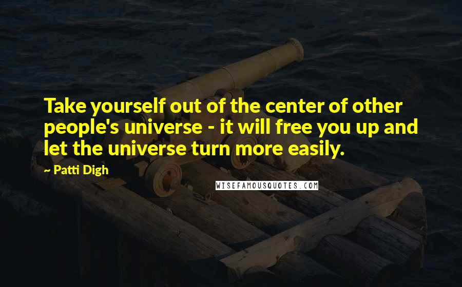 Patti Digh Quotes: Take yourself out of the center of other people's universe - it will free you up and let the universe turn more easily.