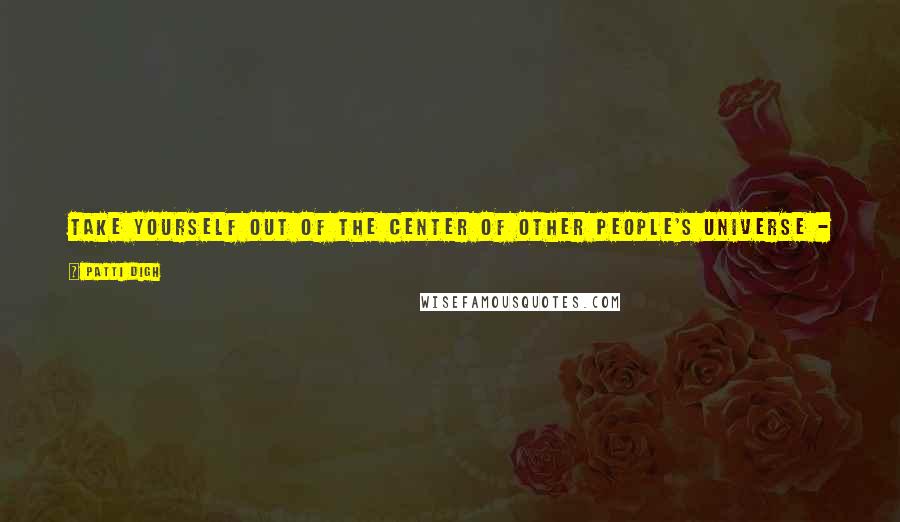 Patti Digh Quotes: Take yourself out of the center of other people's universe - it will free you up and let the universe turn more easily.